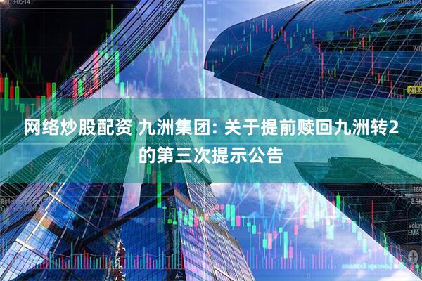 网络炒股配资 九洲集团: 关于提前赎回九洲转2的第三次提示公告