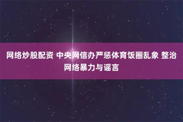 网络炒股配资 中央网信办严惩体育饭圈乱象 整治网络暴力与谣言
