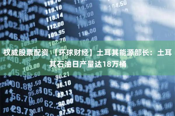 权威股票配资 【环球财经】土耳其能源部长：土耳其石油日产量达18万桶