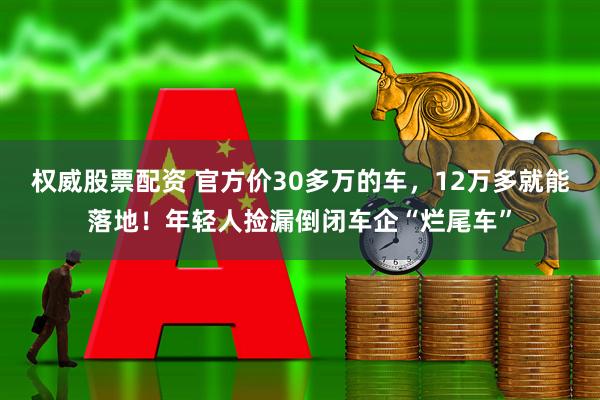 权威股票配资 官方价30多万的车，12万多就能落地！年轻人捡漏倒闭车企“烂尾车”