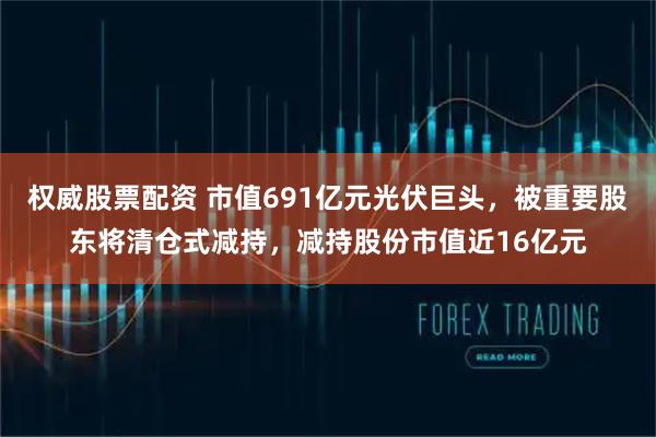 权威股票配资 市值691亿元光伏巨头，被重要股东将清仓式减持，减持股份市值近16亿元