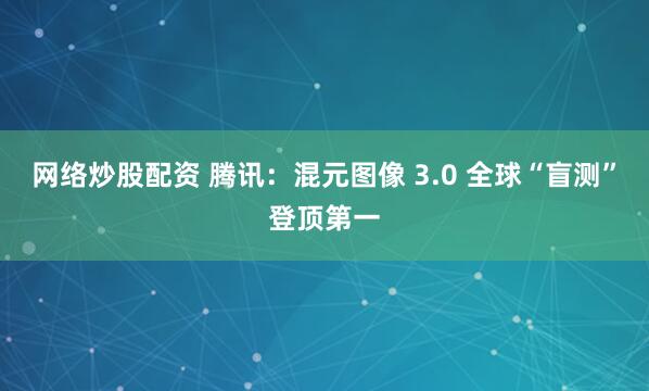 网络炒股配资 腾讯：混元图像 3.0 全球“盲测”登顶第一