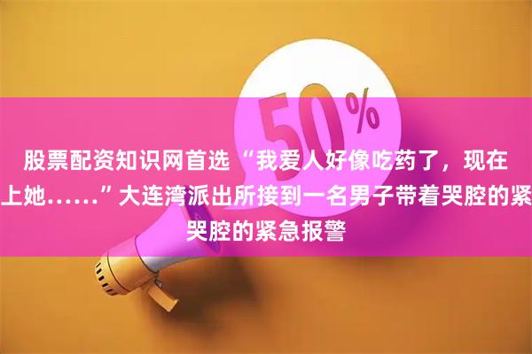 股票配资知识网首选 “我爱人好像吃药了，现在联系不上她……”大连湾派出所接到一名男子带着哭腔的紧急报警