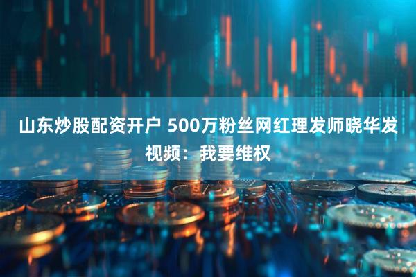 山东炒股配资开户 500万粉丝网红理发师晓华发视频：我要维权