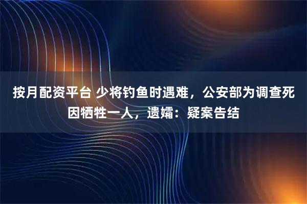 按月配资平台 少将钓鱼时遇难，公安部为调查死因牺牲一人，遗孀：疑案告结