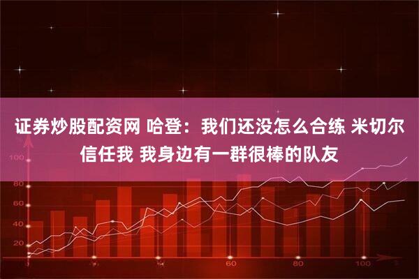 证券炒股配资网 哈登：我们还没怎么合练 米切尔信任我 我身边有一群很棒的队友