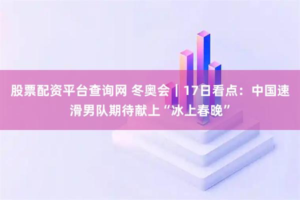 股票配资平台查询网 冬奥会｜17日看点：中国速滑男队期待献上“冰上春晚”