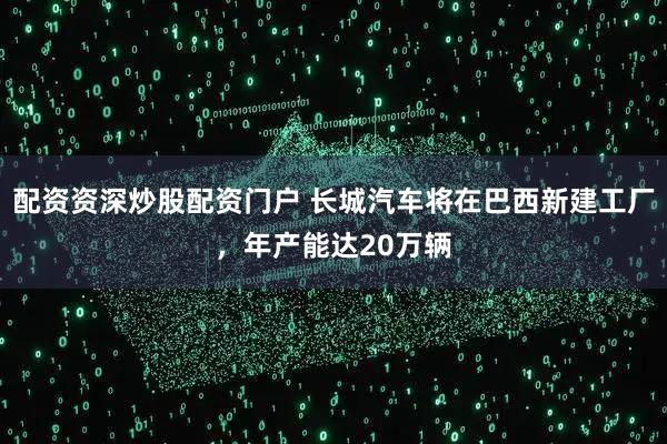 配资资深炒股配资门户 长城汽车将在巴西新建工厂，年产能达20万辆