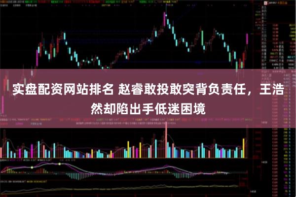 实盘配资网站排名 赵睿敢投敢突背负责任，王浩然却陷出手低迷困境