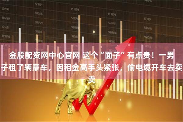 金股配资网中心官网 这个“面子”有点贵！一男子租了辆豪车，因租金高手头紧张，偷电缆开车去卖
