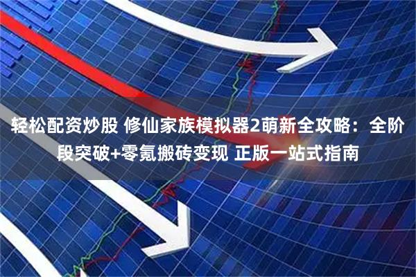 轻松配资炒股 修仙家族模拟器2萌新全攻略：全阶段突破+零氪搬砖变现 正版一站式指南