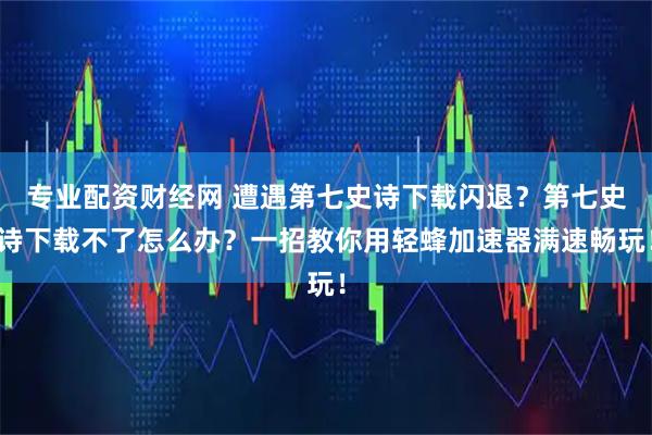 专业配资财经网 遭遇第七史诗下载闪退？第七史诗下载不了怎么办？一招教你用轻蜂加速器满速畅玩！