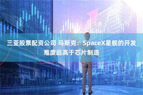 三亚股票配资公司 马斯克：SpaceX星舰的开发难度远高于芯片制造