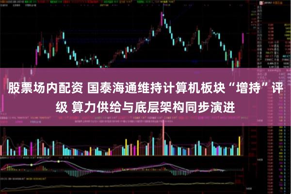 股票场内配资 国泰海通维持计算机板块“增持”评级 算力供给与底层架构同步演进