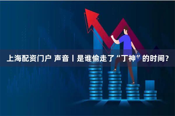 上海配资门户 声音丨是谁偷走了“丁神”的时间？