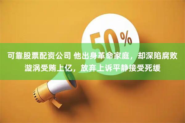可靠股票配资公司 他出身革命家庭，却深陷腐败漩涡受贿上亿，放弃上诉平静接受死缓
