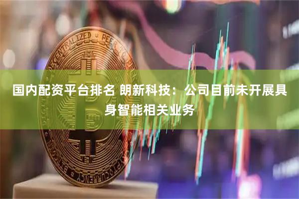 国内配资平台排名 朗新科技：公司目前未开展具身智能相关业务