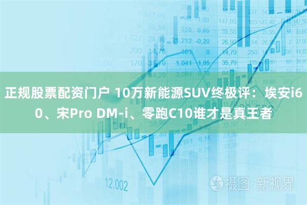 正规股票配资门户 10万新能源SUV终极评：埃安i60、宋Pro DM-i、零跑C10谁才是真王者