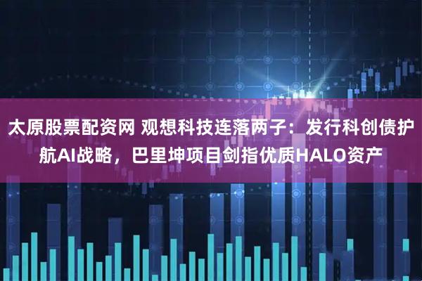 太原股票配资网 观想科技连落两子：发行科创债护航AI战略，巴里坤项目剑指优质HALO资产