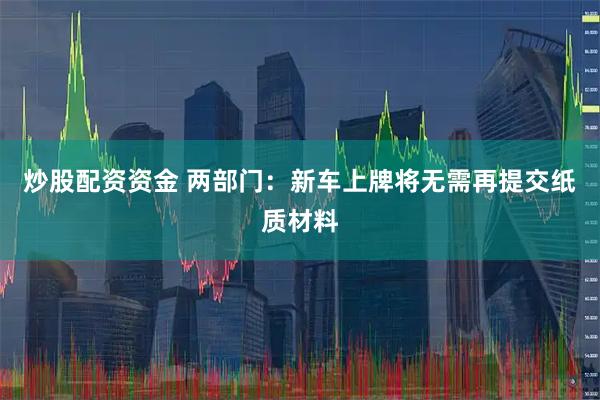 炒股配资资金 两部门：新车上牌将无需再提交纸质材料