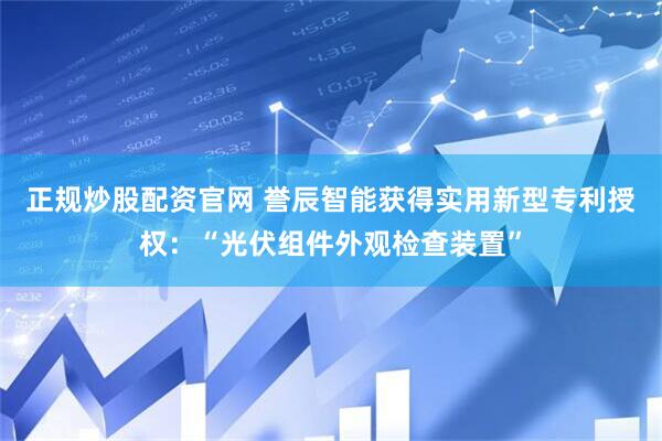 正规炒股配资官网 誉辰智能获得实用新型专利授权：“光伏组件外观检查装置”